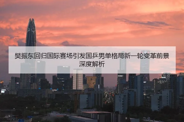樊振东回归国际赛场引发国乒男单格局新一轮变革前景深度解析