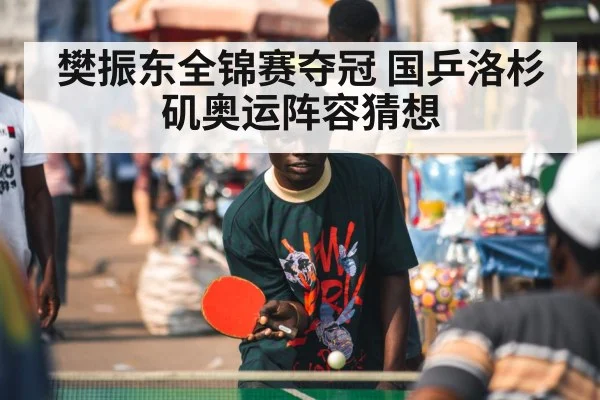 樊振东全锦赛夺冠 国乒洛杉矶奥运阵容猜想