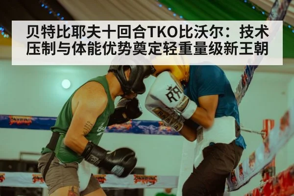 贝特比耶夫十回合TKO比沃尔：技术压制与体能优势奠定轻重量级新王朝