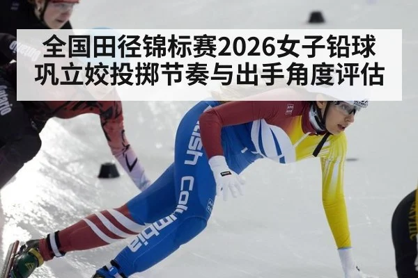 全国田径锦标赛2026女子铅球巩立姣投掷节奏与出手角度评估