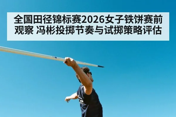 全国田径锦标赛2026女子铁饼赛前观察 冯彬投掷节奏与试掷策略评估