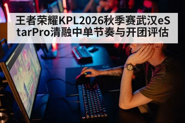 王者荣耀KPL2026秋季赛武汉eStarPro清融中单节奏与开团评估